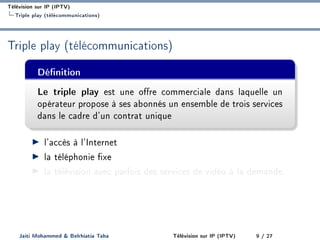 Télévision sur IP (IPTV)
Triple play (télécommunications)
Triple play (télécommunications)
Dénition
Le triple play est une ore commerciale dans laquelle un
opérateur propose à ses abonnés un ensemble de trois services
dans le cadre d'un contrat unique
l'accès à l'Internet
la téléphonie xe
la télévision avec parfois des services de vidéo à la demande.
Jaiti Mohammed  Belrhiatia Taha Télévision sur IP (IPTV) 9 / 27
 