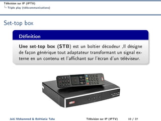 Télévision sur IP (IPTV)
Triple play (télécommunications)
Set-top box
Dénition
Une set-top box (STB) est un boîtier décodeur ,Il désigne
de façon générique tout adaptateur transformant un signal ex-
terne en un contenu et l'achant sur l'écran d'un téléviseur.
Jaiti Mohammed  Belrhiatia Taha Télévision sur IP (IPTV) 10 / 27
 