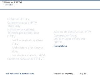 Télévision sur IP (IPTV)
Simulation
Dénition d'IPTV
Caractéristiques d'IPTV
Triple play
(télécommunications)
Technologies utilisés pour
l'IPTV
Les Éléments du système
IPTV
Architecture d'un serveur
vidéo
Les réseaux d'accès : xDSL
Comment fonctionne l'IPTV?
Schéma de construction IPTV
Compression Vidéo
Les avantages qu'apporte
l'IPTV
Simulation
Jaiti Mohammed  Belrhiatia Taha Télévision sur IP (IPTV) 26 / 27
 