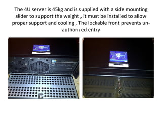 The 4U server is 45kg and is supplied with a side mounting slider to support the weight , it must be installed to allow proper support and cooling , The lockable front prevents un-authorized entry 