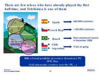 There are few telcos who have already played the first half time, and Telefónica is one of them Brasil Chile Argentina Spain Czech Rep . 600.000 customers >100.000 customers Next commercial launch in December 2008 Trials on going Communications Entertainment Home digital management Home Networking With a broad portfolio of services (broadcast TV, PPV, True  CoD, interactive services over the TV, ...) 