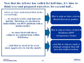 Now that the referee has called for half time, it´s time to think over  and  prepared ourselves for second half… where we have understood that, in the second-half… …  we need to evolve and innovate quickly. Therefore we decided to industrialize our IPTV platform with a market leader …  we must deal with these subjects in a global form within Telefónica … And that we need to be even more aggressive to win the match ...This is why we have selected  Alcatel-Lucent as partner ...This is why we have created the  Telefónica  IPTV  Competence Center ...and this is why we made a  strategic analysis that will  turn into defined actions 