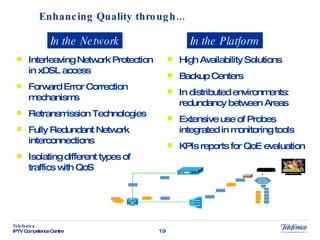 Enhancing Quality through... Interleaving Network Protection in xDSL access Forward Error Correction mechanisms Retransmission Technologies Fully Redundant Network interconnections Isolating different types of traffics with QoS High Availability Solutions Backup Centers In distributed environments: redundancy between Areas Extensive use of Probes integrated in monitoring tools KPIs reports for QoE evaluation In the Network In the Platform 