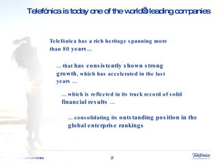 ... that  has consistently shown strong growth , which has accelerated in the last years ... ... which is reflected in its track record of solid  financial results  … ... consolidating its  outstanding position in the global enterprise rankings Telefónica has a rich heritage spanning more than  80 years... Telefónica is today one of the world’s leading companies 