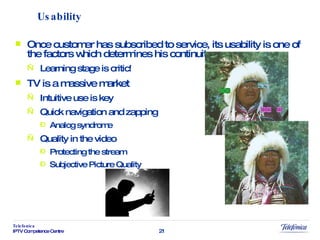 Usability Once customer has subscribed to service, its usability is one of the factors which determines his continuity Learning stage is critic! TV is a massive market Intuitive use is key Quick navigation and zapping Analog syndrome Quality in the video Protecting the stream Subjective Picture Quality 