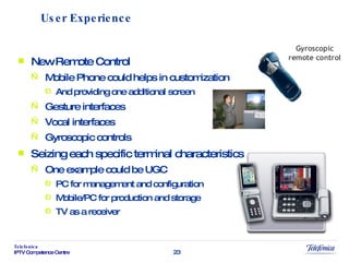 New Remote Control  Mobile Phone could helps in customization And providing one additional screen Gesture interfaces Vocal interfaces Gyroscopic controls Seizing each specific terminal characteristics One example could be UGC PC for management and configuration Mobile/PC for production and storage TV as a receiver User Experience 