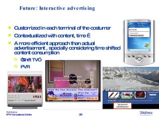 Customized in each terminal of the costumer Contextualized with content, time … A more efficient approach than actual advertisement , specially considering time shifted content consumption  “ Shift TV” PVR Future: Interactive advertising 