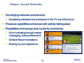 Converging networks and services Socializing entertainment and leisure in the TV out of the home Presence capabilities enhanced with activity taking place Possibilities of knowing what my family and friends Future: Social Networks Communicating through instant messaging, videoconference … Content Recommendations Sharing my own experience 