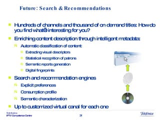 Hundreds of channels and thousand of on demand titles: How do you find what’s interesting for you? Enriching content description through intelligent metadata: Automatic classification of content: Extracting visual descriptors Statistical recognition of patrons  Semantic reports generation Digital fingerprints Search and recommendation engines Explicit preferences Consumption profile Semantic characterization Up to customized virtual canal for each one Future: Search & Recommendations 