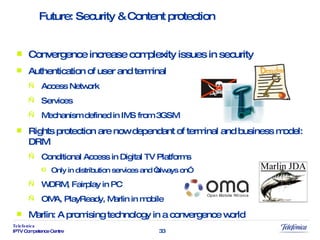 Convergence increase complexity issues in security Authentication of user and terminal Access Network Services Mechanism defined in IMS from 3GSM Rights protection are now dependant of terminal and business model: DRM Conditional Access in Digital TV Platforms Only in distribution services and “always on” WDRM, Fairplay in PC OMA, PlayReady, Marlin in mobile Marlin: A promising technology in a convergence world Future: Security & Content protection 