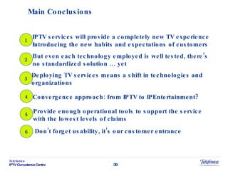 Main Conclusions 1 IPTV services will provide a completely new TV experience Introducing the new habits and expectations of customers 2 But even each technology employed is well tested, there’s  no standardized solution … yet 3 Deploying TV services means a shift in technologies and  organizations 4 Convergence approach: from IPTV to IPEntertainment? 5 Provide enough operational tools to support the service with the lowest levels of claims 6 Don’t forget usability, it’s our customer entrance 