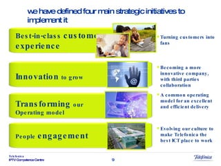 Innovation  to grow Turning customers into fans  Becoming a more innovative company, with third parties collaboration A common operating model for an excellent and efficient delivery People   engagement Evolving our culture to make Telefonica the best ICT place to work Transforming  our Operating model we have defined four main strategic initiatives to implement it Best-in-class  customer experience 