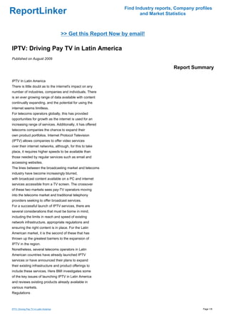 Find Industry reports, Company profiles
ReportLinker                                                           and Market Statistics



                                        >> Get this Report Now by email!

IPTV: Driving Pay TV in Latin America
Published on August 2009

                                                                                     Report Summary

IPTV In Latin America
There is little doubt as to the internet's impact on any
number of industries, companies and individuals. There
is an ever growing range of data available with content
continually expanding, and the potential for using the
internet seems limitless.
For telecoms operators globally, this has provided
opportunities for growth as the internet is used for an
increasing range of services. Additionally, it has offered
telecoms companies the chance to expand their
own product portfolios. Internet Protocol Television
(IPTV) allows companies to offer video services
over their internet networks, although, for this to take
place, it requires higher speeds to be available than
those needed by regular services such as email and
accessing websites.
The lines between the broadcasting market and telecoms
industry have become increasingly blurred,
with broadcast content available on a PC and internet
services accessible from a TV screen. The crossover
of these two markets sees pay-TV operators moving
into the telecoms market and traditional telephony
providers seeking to offer broadcast services.
For a successful launch of IPTV services, there are
several considerations that must be borne in mind,
including the limits in reach and speed of existing
network infrastructure, appropriate regulations and
ensuring the right content is in place. For the Latin
American market, it is the second of these that has
thrown up the greatest barriers to the expansion of
IPTV in the region.
Nonetheless, several telecoms operators in Latin
American countries have already launched IPTV
services or have announced their plans to expand
their existing infrastructure and product offerings to
include these services. Here BMI investigates some
of the key issues of launching IPTV in Latin America
and reviews existing products already available in
various markets.
Regulations



IPTV: Driving Pay TV in Latin America                                                             Page 1/8
 