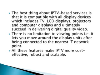  The best thing about IPTV-based services is
that it is compatible with all display devices
which includes TV, LCD displays, projectors
and computer displays and ultimately
succeed in delivering digital quality video.
 There is no limitation to viewing points i.e. it
lets you move around the display units after
being connected to the nearest IT network
point.
 All these features make IPTV more cost-
effective, robust and scalable.
 