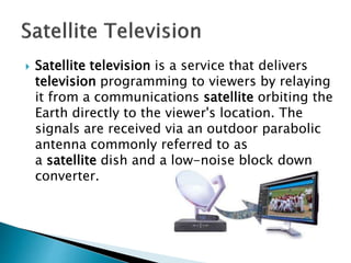  Satellite television is a service that delivers
television programming to viewers by relaying
it from a communications satellite orbiting the
Earth directly to the viewer's location. The
signals are received via an outdoor parabolic
antenna commonly referred to as
a satellite dish and a low-noise block down
converter.
 