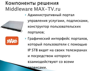 Административный портал управления услугами, подписками, конструктор пользовательских порталов; Графический интерфейс порталов, который пользователи с помощью  IP STB  видят на своих телеэкранах и посредством которого взаимодействуют со всеми сервисами.  Совместимость с IP STB различных производителей; 