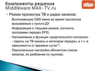 Режим просмотра   ТВ и радио каналов; Всплывающие  OSD  меню во время просмотра вызываемые с пульта ДУ Информация о текущем канале, контенте, программе передач  EPG; Напоминания и функции «родительского контроля» - пароль на ТВ каналы и категории передач, в т.ч. в зависимости от времени суток**; Персональные настройки абонентом списка каналов, их разбиение по группам; 