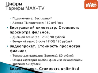 Подключение:  бесплатно!*  Аренда ТВ приставки: 150 руб/мес  Виртуальный кинотеатр. Стоимость просмотра фильмов. Дневной сеанс (до 17:00) 90 рублей  Вечерний сеанс (после 17:00) 120 рублей  Видеопрокат. Стоимость просмотра фильмов Только для взрослых (Эротика): 80 рублей  Общая категория (любой фильм за исключением эротики) 50 рублей  Видеокаталог. Стоимость  unlimited  подписки. Все рубрики за исключением ЭРОС-Фера: 400 рублей в месяц  ЭРОС-Фера 300 рублей/мес  Все рубрики + ЭРОС-Фера 600 рублей/мес 