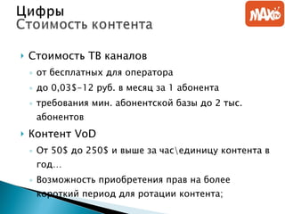 Стоимость ТВ каналов от бесплатных для оператора до 0,03 $-1 2 руб. в месяц за 1 абонента   требования мин. абонентской базы до 2 тыс. абонентов Контент  VoD От 50 $  до 250 $  и выше   за час\единицу контента в год… Возможность приобретения прав на более короткий период для ротации контента; 