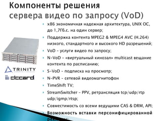 х86 экономичная надежная архитектура,  UNIX  ОС, до 1,7Гб.с. на один сервер; Поддержка контента  MPEG 2 &  MPEG 4  AVC  ( H .264) низкого, стандартного и высокого  HD  разрешений; VoD  – услуги видео по запросу; N - VoD  – «виртуальный кинозал»  multicast  вещание контента по расписанию; S-VoD –  подписка на просмотр; N-PVR –  сетевой видеомагнитофон TimeShift TV; StreamSwitcher – PPV,  ретрансляция  tcp/udp/rtp  udp/igmp/rtsp ; Совместимость со всеми ведущими  CAS  &  DRM, API ; Возможность вставки персонифицированной рекламы; Кластеризация, распределение нагрузки. 