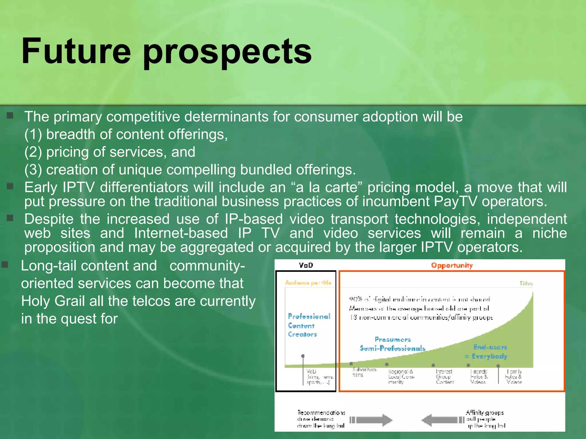 Future prospects The primary competitive determinants for consumer adoption will be  (1) breadth of content offerings,  (2) pricing of services, and  (3) creation of unique compelling bundled offerings.  Early IPTV differentiators will include an “a la carte” pricing model, a move that will put pressure on the traditional business practices of incumbent PayTV operators.  Despite the increased use of IP-based video transport technologies, independent web sites and Internet-based IP TV and video services will remain a niche proposition and may be aggregated or acquired by the larger IPTV operators. Long-tail content and  community-  oriented services can become that  Holy Grail all the telcos are currently  in the quest for 