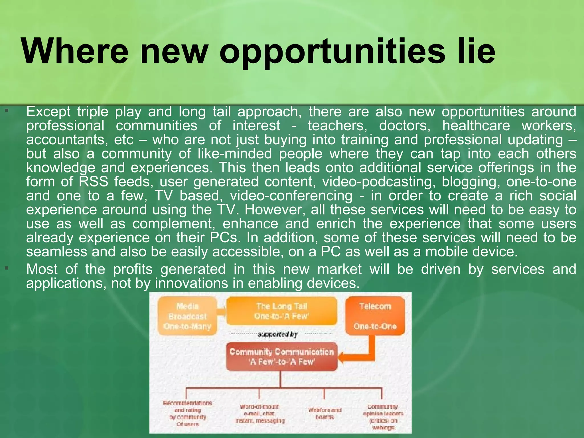 Where new opportunities lie Except triple play and long tail approach, there are also new opportunities around professional communities of interest - teachers, doctors, healthcare workers, accountants, etc – who are not just buying into training and professional updating – but also a community of like-minded people where they can tap into each others knowledge and experiences. This then leads onto additional service offerings in the form of RSS feeds, user generated content, video-podcasting, blogging, one-to-one and one to a few, TV based, video-conferencing - in order to create a rich social experience around using the TV. However, all these services will need to be easy to use as well as complement, enhance and enrich the experience that some users already experience on their PCs. In addition, some of these services will need to be seamless and also be easily accessible, on a PC as well as a mobile device. Most of the profits generated in this new market will be driven by services and applications, not by innovations in enabling devices.  