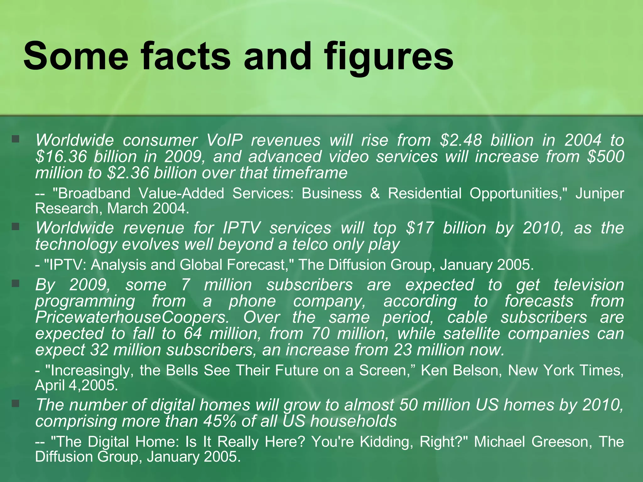 Some facts and figures Worldwide consumer VoIP revenues will rise from $2.48 billion in 2004 to $16.36 billion in 2009, and advanced video services will increase from $500 million to $2.36 billion over that timeframe -- "Broadband Value-Added Services: Business & Residential Opportunities," Juniper Research, March 2004. Worldwide revenue for IPTV services will top $17 billion by 2010, as the technology evolves well beyond a telco only play - "IPTV: Analysis and Global Forecast," The Diffusion Group, January 2005. By 2009, some 7 million subscribers are expected to get television programming from a phone company, according to forecasts from PricewaterhouseCoopers. Over the same period, cable subscribers are expected to fall to 64 million, from 70 million, while satellite companies can expect 32 million subscribers, an increase from 23 million now. - "Increasingly, the Bells See Their Future on a Screen,” Ken Belson, New York Times, April 4,2005. The number of digital homes will grow to almost 50 million US homes by 2010, comprising more than 45% of all US households -- "The Digital Home: Is It Really Here? You're Kidding, Right?" Michael Greeson, The Diffusion Group, January 2005. 