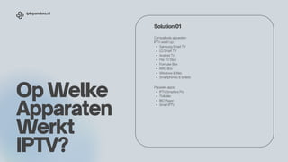 Op Welke
Apparaten
Werkt
IPTV?
iptvpandora.nl
Solution 01
Compatibele apparaten
IPTV werkt op:
Samsung Smart TV
LG Smart TV
Android TV
Fire TV Stick
Formuler Box
MAG Box
Windows & Mac
Smartphones & tablets
Populaire apps:
IPTV Smarters Pro
TiviMate
IBO Player
Smart IPTV
 