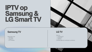 IPTV op
Samsung &
LG Smart TV
Samsung TV LG TV
Gebruik apps zoals:
IBO Player
Smart IPTV
IPTV Smarters
Werkt via:
SmartOne IPTV
Duplex IPTV
HOT IPTV
Controleer altijd of je tv verbonden is met internet.
 