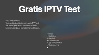 Gratis IPTV Test
IPTV eerst testen?
Veel aanbieders bieden een gratis IPTV test
aan zodat gebruikers de kwaliteit kunnen
bekijken voordat ze een abonnement kiezen.
Let op:
Controleer:
Stabiliteit
Kanaalkwaliteit
App compatibiliteit
Ondersteuning
 
