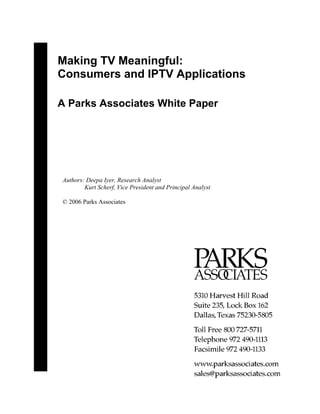 Making TV Meaningful:
Consumers and IPTV Applications

A Parks Associates White Paper




Authors: Deepa Iyer, Research Analyst
        Kurt Scherf, Vice President and Principal Analyst

© 2006 Parks Associates
 