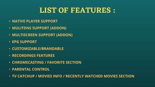 LIST OF FEATURES :
• NATIVE PLAYER SUPPORT
• MULITDNS SUPPORT (ADDON)
• MULTISCREEN SUPPORT (ADDON)
• EPG SUPPORT
• CUSTOMIZABLE/BRANDABLE
• RECORDINGS FEATURES
• CHROMECASTING / FAVORITE SECTION
• PARENTAL CONTROL
• TV CATCHUP / MOVIES INFO / RECENTLY WATCHED MOVIES SECTION
 