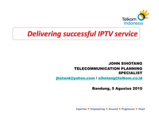 Delivering successful IPTV service


                                 JOHN SIHOTANG
                TELECOMMUNICATION PLANNING
                                     SPECIALIST
        jhotank@yahoo.com / sihotang@telkom.co.id

                              Bandung, 5 Agustus 2010




                 Expertise   Empowering   Assured   Progressive   Heart
 