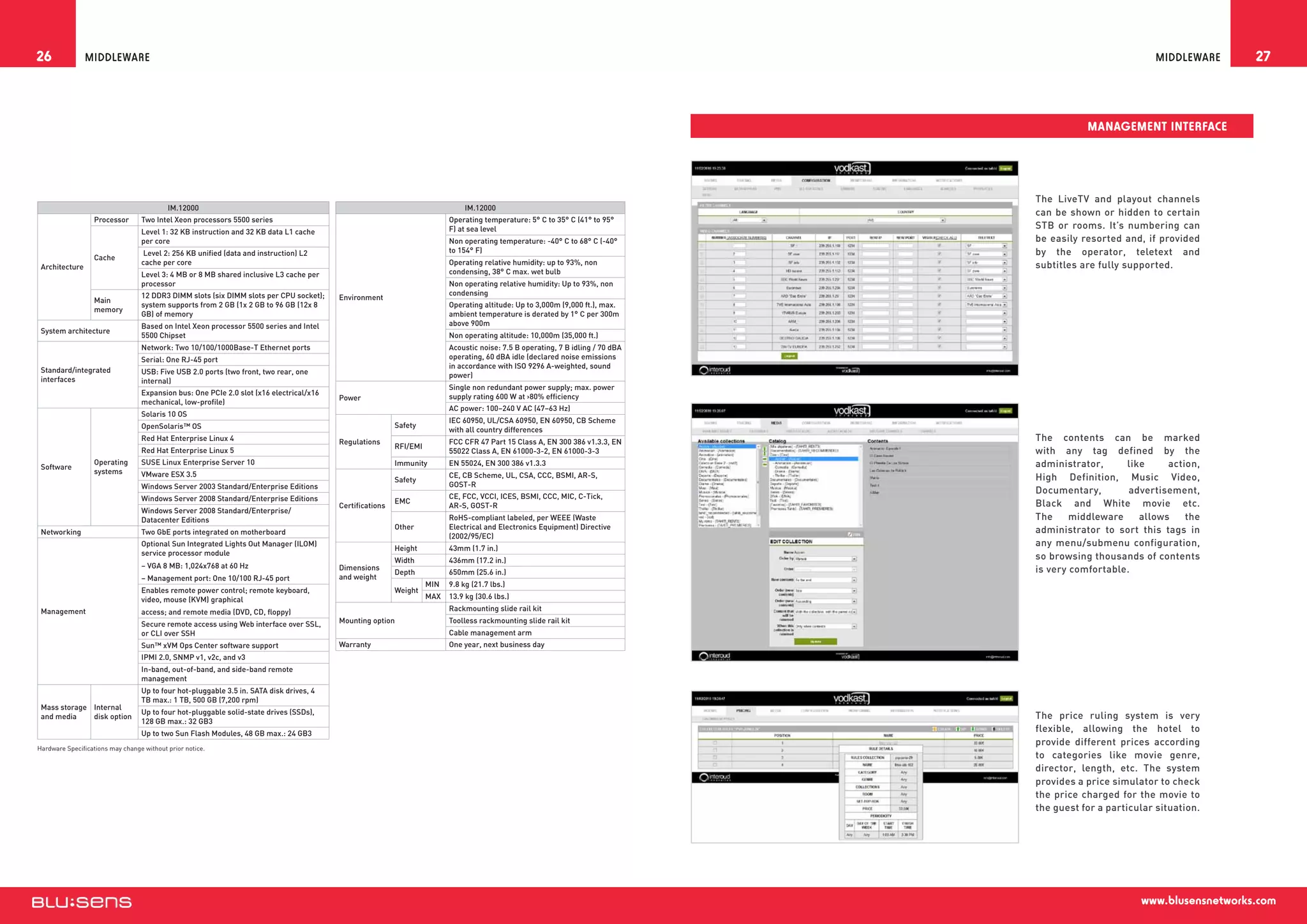 26              Middleware                                                                                                                                                                                  Middleware     27



                                                                                                                                                                                            Management Interface




                                                                                                                                                                                 The LiveTV and playout channels
                                           IM.12000                                                                            IM.12000
                                                                                                                                                                                 can be shown or hidden to certain
                  Processor       Two Intel Xeon processors 5500 series                                                   Operating temperature: 5° C to 35° C (41° to 95°
                                                                                                                          F) at sea level                                        STB or rooms. It’s numbering can
                                  Level 1: 32 KB instruction and 32 KB data L1 cache
                                  per core                                                                                Non operating temperature: -40° C to 68° C (-40°       be easily resorted and, if provided
                                   Level 2: 256 KB unified (data and instruction) L2                                      to 154° F)                                             by the operator, teletext and
                  Cache
                                  cache per core                                                                          Operating relative humidity: up to 93%, non            subtitles are fully supported.
 Architecture
                                  Level 3: 4 MB or 8 MB shared inclusive L3 cache per                                     condensing, 38° C max. wet bulb
                                  processor                                                                               Non operating relative humidity: Up to 93%, non
                                  12 DDR3 DIMM slots (six DIMM slots per CPU socket);                                     condensing
                  Main                                                                   Environment
                                  system supports from 2 GB (1x 2 GB to 96 GB (12x 8                                      Operating altitude: Up to 3,000m (9,000 ft.), max.
                  memory
                                  GB) of memory                                                                           ambient temperature is derated by 1° C per 300m
                                  Based on Intel Xeon processor 5500 series and Intel                                     above 900m
 System architecture
                                  5500 Chipset                                                                            Non operating altitude: 10,000m (35,000 ft.)
                                  Network: Two 10/100/1000Base-T Ethernet ports                                           Acoustic noise: 7.5 B operating, 7 B idling / 70 dBA
                                  Serial: One RJ-45 port                                                                  operating, 60 dBA idle (declared noise emissions
                                                                                                                          in accordance with ISO 9296 A-weighted, sound
 Standard/integrated              USB: Five USB 2.0 ports (two front, two rear, one                                       power)
 interfaces                       internal)
                                                                                                                          Single non redundant power supply; max. power
                                  Expansion bus: One PCIe 2.0 slot (x16 electrical/x16                                    supply rating 600 W at 80% efficiency
                                                                                         Power
                                  mechanical, low-profile)
                                                                                                                          AC power: 100–240 V AC (47–63 Hz)
                                  Solaris 10 OS
                                                                                                                          IEC 60950, UL/CSA 60950, EN 60950, CB Scheme
                                  OpenSolaris™ OS                                                         Safety
                                                                                                                          with all country differences
                                  Red Hat Enterprise Linux 4                             Regulations                      FCC CFR 47 Part 15 Class A, EN 300 386 v1.3.3, EN      The contents can be marked
                                                                                                          RFI/EMI
                                  Red Hat Enterprise Linux 5                                                              55022 Class A, EN 61000-3-2, EN 61000-3-3              with any tag defined by the
                  Operating       SUSE Linux Enterprise Server 10                                         Immunity        EN 55024, EN 300 386 v1.3.3                            administrator,     like     action,
 Software
                  systems         VMware ESX 3.5                                                                          CE, CB Scheme, UL, CSA, CCC, BSMI, AR-S,
                                                                                                          Safety                                                                 High Definition, Music Video,
                                  Windows Server 2003 Standard/Enterprise Editions                                        GOST-R
                                                                                                                                                                                 Documentary,        advertisement,
                                  Windows Server 2008 Standard/Enterprise Editions                                        CE, FCC, VCCI, ICES, BSMI, CCC, MIC, C-Tick,
                                                                                                          EMC                                                                    Black and White movie etc.
                                                                                         Certifications                   AR-S, GOST-R
                                  Windows Server 2008 Standard/Enterprise/
                                  Datacenter Editions                                                                     RoHS-compliant labeled, per WEEE (Waste                The     middleware    allows    the
                                                                                                          Other           Electrical and Electronics Equipment) Directive        administrator to sort this tags in
 Networking                       Two GbE ports integrated on motherboard
                                                                                                                          (2002/95/EC)
                                  Optional Sun Integrated Lights Out Manager (ILOM)
                                                                                                          Height          43mm (1.7 in.)
                                                                                                                                                                                 any menu/submenu configuration,
                                  service processor module                                                                                                                       so browsing thousands of contents
                                                                                                          Width           436mm (17.2 in.)
                                  – VGA 8 MB: 1,024x768 at 60 Hz                         Dimensions
                                                                                                          Depth           650mm (25.6 in.)                                       is very comfortable.
                                  – Management port: One 10/100 RJ-45 port               and weight
                                                                                                                    MIN   9.8 kg (21.7 lbs.)
                                  Enables remote power control; remote keyboard,                          Weight
                                  video, mouse (KVM) graphical                                                      MAX   13.9 kg (30.6 lbs.)
 Management                       access; and remote media (DVD, CD, floppy)                                              Rackmounting slide rail kit

                                  Secure remote access using Web interface over SSL,     Mounting option                  Toolless rackmounting slide rail kit
                                  or CLI over SSH                                                                         Cable management arm
                                  Sun™ xVM Ops Center software support                   Warranty                         One year, next business day
                                  IPMI 2.0, SNMP v1, v2c, and v3
                                  In-band, out-of-band, and side-band remote
                                  management
                                  Up to four hot-pluggable 3.5 in. SATA disk drives, 4
                                  TB max.: 1 TB, 500 GB (7,200 rpm)
 Mass storage Internal
                                  Up to four hot-pluggable solid-state drives (SSDs),
 and media    disk option                                                                                                                                                        The price ruling system is very
                                  128 GB max.: 32 GB3
                                  Up to two Sun Flash Modules, 48 GB max.: 24 GB3
                                                                                                                                                                                 flexible, allowing the hotel to
                                                                                                                                                                                 provide different prices according
Hardware Specifications may change without prior notice.
                                                                                                                                                                                 to categories like movie genre,
                                                                                                                                                                                 director, length, etc. The system
                                                                                                                                                                                 provides a price simulator to check
                                                                                                                                                                                 the price charged for the movie to
                                                                                                                                                                                 the guest for a particular situation.




                                                                                                                                                                                                        www.blusensnetworks.com
 