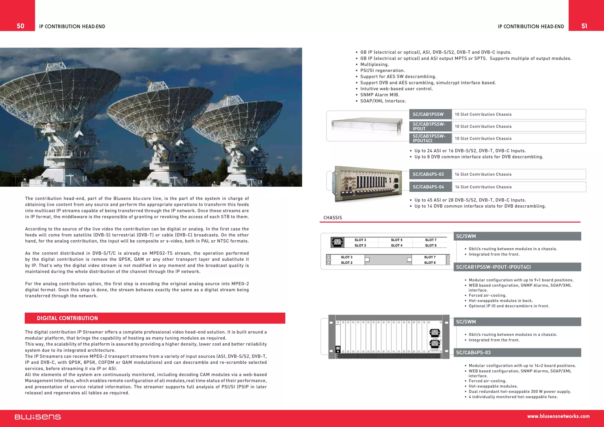 50         IP Contribution Head-End                                                                                                                                                                      IP Contribution Head-End                   51


                                                                                                                                       •  GB IP (electrical or optical), ASI, DVB-S/S2, DVB-T and DVB-C inputs.
                                                                                                                                       •  GB IP (electrical or optical) and ASI output MPTS or SPTS. Supports multiple of output modules.
                                                                                                                                       •  Multiplexing.
                                                                                                                                       •  PSI/SI regeneration.
                                                                                                                                       •  Support for AES SW descrambling.
                                                                                                                                       •  Support DVB and AES scrambling, simulcrypt interface based.
                                                                                                                                       •  Intuitive web-based user control.
                                                                                                                                       •  SNMP Alarm MIB.
                                                                                                                                       •  SOAP/XML Interface.

                                                                                                                                                                 SC/CAB1PSSW        10 Slot Contribution Chassis

                                                                                                                                                                 SC/CAB1PSSW-       10 Slot Contribution Chassis
                                                                                                                                                                 IPOUT
                                                                                                                                                                 SC/CAB1PSSW-       10 Slot Contribution Chassis
                                                                                                                                                                 IPOUT4CI

                                                                                                                                                               •  Up to 24 ASI or 16 DVB-S/S2, DVB-T, DVB-C Inputs.
                                                                                                                                                               •  Up to 8 DVB common interface slots for DVB descrambling.


                                                                                                                                                                 SC/CAB4PS-03       16 Slot Contribution Chassis


                                                                                                                                                                 SC/CAB4PS-04       16 Slot Contribution Chassis

     The contribution head-end, part of the Blusens blu:core line, is the part of the system in charge of                                                      •  Up to 45 ASI or 28 DVB-S/S2, DVB-T, DVB-C Inputs.
     obtaining live content from any source and perform the appropriate operations to transform this feeds                                                     •  Up to 14 DVB common interface slots for DVB descrambling.
     into multicast IP streams capable of being transferred through the IP network. Once these streams are
     in IP format, the middleware is the responsible of granting or revoking the access of each STB to them.                 Chassis

     According to the source of the live video the contribution can be digital or analog. In the first case the
     feeds will come from satellite (DVB-S) terrestrial (DVB-T) or cable (DVB-C) broadcasts. On the other                                                                           SC/SWM
     hand, for the analog contribution, the input will be composite or s-video, both in PAL or NTSC formats.
                                                                                                                                                                                        •  Gbit/s routing between modules in a chassis.
     As the content distributed in DVB-S/T/C is already an MPEG2-TS stream, the operation performed                                                                                     •  Integrated from the front.
     by the digital contribution is remove the QPSK, QAM or any other transport layer and substitute it
     by IP. That's why the digital video stream is not modified in any moment and the broadcast quality is                                                                          SC/CAB1PSSW-IPOUT-IPOUT4CI
     maintained during the whole distribution of the channel through the IP network.
                                                                                                                                                                                        •  Modular configuration with up to 9+1 board positions.
     For the analog contribution option, the first step is encoding the original analog source into MPEG-2                                                                              •  WEB based configuration, SNMP Alarms, SOAP/XML
     digital format. Once this step is done, the stream behaves exactly the same as a digital stream being                                                                                 interface.
     transferred through the network.                                                                                                                                                   •  Forced air-cooling.
                                                                                                                                                                                        •  Hot-swappable modules in back.
                                                                                                                                                                                        •  Optional IP IO and descramblers in front.


          Digital Contribution
                                                                                                                                                                                    SC/SWM
     The digital contribution IP Streamer offers a complete professional video head-end solution. It is built around a
                                                                                                                                                                                        •  Gbit/s routing between modules in a chassis.
     modular platform, that brings the capability of hosting as many tuning modules as required.                                                                                        •  Integrated from the front.
     This way, the scalability of the platform is assured by providing a higher density, lower cost and better reliability
     system due to its integrated architecture.
                                                                                                                                                                                    SC/CAB4PS-03
     The IP Streamers can receive MPEG-2 transport streams from a variety of input sources (ASI, DVB-S/S2, DVB-T,
     IP and DVB-C, with QPSK, 8PSK, COFDM or QAM modulations) and can descramble and re-scramble selected
                                                                                                                                                                                        •  Modular configuration with up to 16+2 board positions.
     services, before streaming it via IP or ASI.
                                                                                                                                                                                        •  WEB based configuration, SNMP Alarms, SOAP/XML
     All the elements of the system are continuously monitored, including decoding CAM modules via a web-based                                                                             interface.
     Management Interface, which enables remote configuration of all modules,real time status of their performance,                                                                     •  Forced air-cooling.
     and presentation of service related information. The streamer supports full analysis of PSI/SI (PSIP in later                                                                      •  Hot-swappable modules.
     release) and regenerates all tables as required.                                                                                                                                   •  Dual redundant hot-swappable 300 W power supply.
                                                                                                                                                                                        •  4 individually monitored hot-swappable fans.



                                                                                                                                                                                                                        www.blusensnetworks.com
 