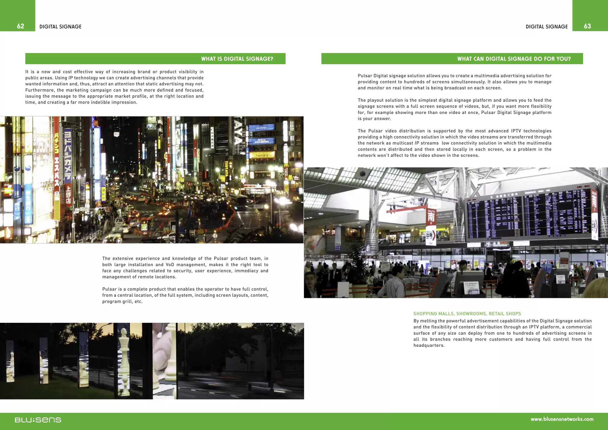 62         Digital Signage                                                                                                                                                                              Digital Signage          63



                                                                                       What is Digital Signage?                                                         What can Digital Signage do for you?

     It is a new and cost effective way of increasing brand or product visibility in
     public areas. Using IP technology we can create advertising channels that provide                                    Pulsar Digital signage solution allows you to create a multimedia advertising solution for
     wanted information and, thus, attract an attention that static advertising may not.                                  providing content to hundreds of screens simultaneously. It also allows you to manage
     Furthermore, the marketing campaign can be much more defined and focused,                                            and monitor on real time what is being broadcast on each screen.
     issuing the message to the appropriate market profile, at the right location and
     time, and creating a far more indelible impression.                                                                  The playout solution is the simplest digital signage platform and allows you to feed the
                                                                                                                          signage screens with a full screen sequence of videos, but, if you want more flexibility
                                                                                                                          for, for example showing more than one video at once, Pulsar Digital Signage platform
                                                                                                                          is your answer.

                                                                                                                          The Pulsar video distribution is supported by the most advanced IPTV technologies
                                                                                                                          providing a high connectivity solution in which the video streams are transferred through
                                                                                                                          the network as multicast IP streams low connectivity solution in which the multimedia
                                                                                                                          contents are distributed and then stored locally in each screen, so a problem in the
                                                                                                                          network won’t affect to the video shown in the screens.




                                        The extensive experience and knowledge of the Pulsar product team, in
                                        both large installation and VoD management, makes it the right tool to
                                        face any challenges related to security, user experience, immediacy and
                                        management of remote locations.

                                        Pulsar is a complete product that enables the operator to have full control,
                                        from a central location, of the full system, including screen layouts, content,
                                        program grill, etc.

                                                                                                                                                   Shopping malls, Showrooms, Retail Shops
                                                                                                                                                   By melting the powerful advertisement capabilities of the Digital Signage solution
                                                                                                                                                   and the flexibility of content distribution through an IPTV platform, a commercial
                                                                                                                                                   surface of any size can deploy from one to hundreds of advertising screens in
                                                                                                                                                   all its branches reaching more customers and having full control from the
                                                                                                                                                   headquarters.




                                                                                                                                                                                                          www.blusensnetworks.com
 