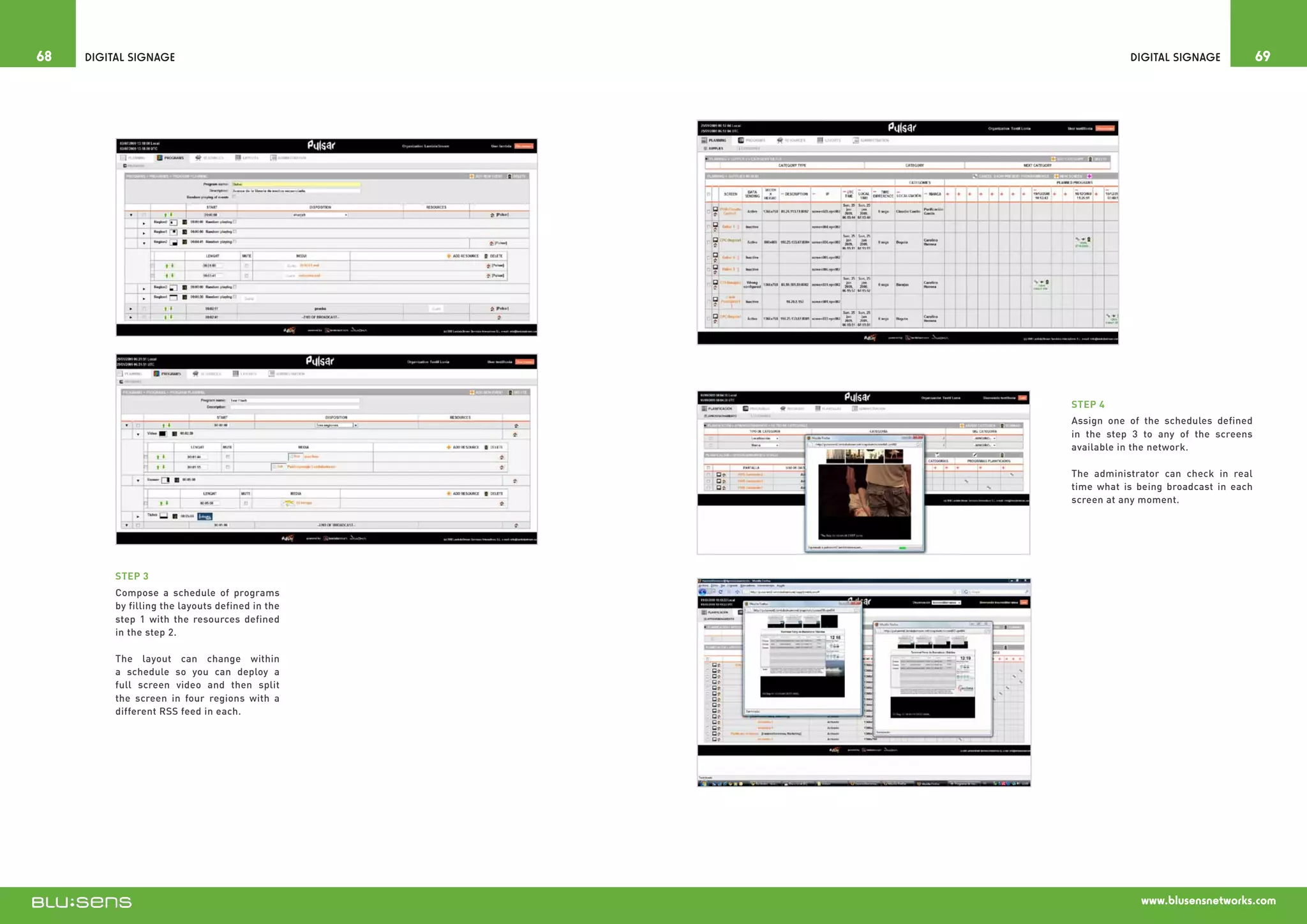 68   Digital Signage                                         Digital Signage             69




                                                  STEP 4
                                                  Assign one of the schedules defined
                                                  in the step 3 to any of the screens
                                                  available in the network.

                                                  The administrator can check in real
                                                  time what is being broadcast in each
                                                  screen at any moment.




          STEP 3
          Compose a schedule of programs
          by filling the layouts defined in the
          step 1 with the resources defined
          in the step 2.

          The layout can change within
          a schedule so you can deploy a
          full screen video and then split
          the screen in four regions with a
          different RSS feed in each.




                                                               www.blusensnetworks.com
 