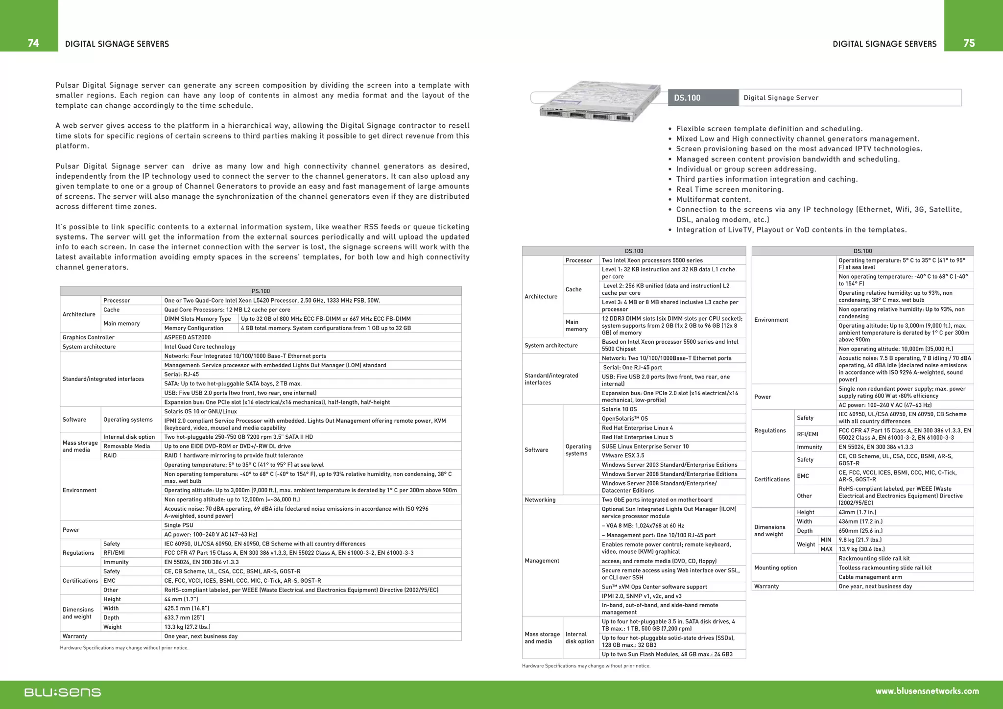 74      Digital Signage Servers                                                                                                                                                                                                                                                                 Digital Signage Servers                            75


     Pulsar Digital Signage server can generate any screen composition by dividing the screen into a template with
     smaller regions. Each region can have any loop of contents in almost any media format and the layout of the                                                                                                                  DS.100                    Digital Signage Server
     template can change accordingly to the time schedule.

     A web server gives access to the platform in a hierarchical way, allowing the Digital Signage contractor to resell                                                                                                        •  Flexible screen template definition and scheduling.
     time slots for specific regions of certain screens to third parties making it possible to get direct revenue from this                                                                                                    •  Mixed Low and High connectivity channel generators management.
     platform.                                                                                                                                                                                                                 •  Screen provisioning based on the most advanced IPTV technologies.
                                                                                                                                                                                                                               •  Managed screen content provision bandwidth and scheduling.
     Pulsar Digital Signage server can drive as many low and high connectivity channel generators as desired,                                                                                                                  •  Individual or group screen addressing.
     independently from the IP technology used to connect the server to the channel generators. It can also upload any                                                                                                         •  Third parties information integration and caching.
     given template to one or a group of Channel Generators to provide an easy and fast management of large amounts                                                                                                            •  Real Time screen monitoring.
     of screens. The server will also manage the synchronization of the channel generators even if they are distributed                                                                                                        •  Multiformat content.
     across different time zones.                                                                                                                                                                                              •  Connection to the screens via any IP technology (Ethernet, Wifi, 3G, Satellite,
                                                                                                                                                                                                                                  DSL, analog modem, etc.)
     It’s possible to link specific contents to a external information system, like weather RSS feeds or queue ticketing                                                                                                       •  Integration of LiveTV, Playout or VoD contents in the templates.
     systems. The server will get the information from the external sources periodically and will upload the updated
     info to each screen. In case the internet connection with the server is lost, the signage screens will work with the                                                                                      DS.100                                                                                  DS.100
     latest available information avoiding empty spaces in the screens’ templates, for both low and high connectivity                                                                Processor       Two Intel Xeon processors 5500 series                                                       Operating temperature: 5° C to 35° C (41° to 95°
     channel generators.                                                                                                                                                                             Level 1: 32 KB instruction and 32 KB data L1 cache                                          F) at sea level
                                                                                                                                                                                                     per core                                                                                    Non operating temperature: -40° C to 68° C (-40°
                                                                                                                                                                                                      Level 2: 256 KB unified (data and instruction) L2                                          to 154° F)
                                                                                    PS.100                                                                                           Cache
                                                                                                                                                                                                     cache per core                                                                              Operating relative humidity: up to 93%, non
                                                                                                                                                                    Architecture
                        Processor                  One or Two Quad-Core Intel Xeon L5420 Processor, 2.50 GHz, 1333 MHz FSB, 50W.                                                                     Level 3: 4 MB or 8 MB shared inclusive L3 cache per                                         condensing, 38° C max. wet bulb
                        Cache                      Quad Core Processors: 12 MB L2 cache per core                                                                                                     processor                                                                                   Non operating relative humidity: Up to 93%, non
       Architecture                                                                                                                                                                                                                                                                              condensing
                                                   DIMM Slots Memory Type        Up to 32 GB of 800 MHz ECC FB-DIMM or 667 MHz ECC FB-DIMM                                                           12 DDR3 DIMM slots (six DIMM slots per CPU socket);       Environment
                        Main memory                                                                                                                                                  Main
                                                   Memory Configuration          4 GB total memory. System configurations from 1 GB up to 32 GB                                                      system supports from 2 GB (1x 2 GB to 96 GB (12x 8                                          Operating altitude: Up to 3,000m (9,000 ft.), max.
                                                                                                                                                                                     memory
                                                                                                                                                                                                     GB) of memory                                                                               ambient temperature is derated by 1° C per 300m
       Graphics Controller                         ASPEED AST2000                                                                                                                                                                                                                                above 900m
                                                                                                                                                                                                     Based on Intel Xeon processor 5500 series and Intel
       System architecture                         Intel Quad Core technology                                                                                       System architecture
                                                                                                                                                                                                     5500 Chipset                                                                                Non operating altitude: 10,000m (35,000 ft.)
                                                   Network: Four Integrated 10/100/1000 Base-T Ethernet ports                                                                                        Network: Two 10/100/1000Base-T Ethernet ports                                               Acoustic noise: 7.5 B operating, 7 B idling / 70 dBA
                                                   Management: Service processor with embedded Lights Out Manager (LOM) standard                                                                      Serial: One RJ-45 port                                                                     operating, 60 dBA idle (declared noise emissions
                                                   Serial: RJ-45                                                                                                                                                                                                                                 in accordance with ISO 9296 A-weighted, sound
                                                                                                                                                                    Standard/integrated              USB: Five USB 2.0 ports (two front, two rear, one
       Standard/integrated interfaces                                                                                                                                                                                                                                                            power)
                                                   SATA: Up to two hot-pluggable SATA bays, 2 TB max.                                                               interfaces                       internal)
                                                                                                                                                                                                                                                                                                 Single non redundant power supply; max. power
                                                   USB: Five USB 2.0 ports (two front, two rear, one internal)                                                                                       Expansion bus: One PCIe 2.0 slot (x16 electrical/x16                                        supply rating 600 W at 80% efficiency
                                                                                                                                                                                                                                                               Power
                                                   Expansion bus: One PCIe slot (x16 electrical/x16 mechanical), half-length, half-height                                                            mechanical, low-profile)
                                                                                                                                                                                                                                                                                                 AC power: 100–240 V AC (47–63 Hz)
                                                   Solaris OS 10 or GNU/Linux                                                                                                                        Solaris 10 OS
                                                                                                                                                                                                                                                                                                 IEC 60950, UL/CSA 60950, EN 60950, CB Scheme
       Software         Operating systems          IPMI 2.0 compliant Service Processor with embedded. Lights Out Management offering remote power, KVM                                              OpenSolaris™ OS                                                            Safety
                                                                                                                                                                                                                                                                                                 with all country differences
                                                   (keyboard, video, mouse) and media capability                                                                                                     Red Hat Enterprise Linux 4                                Regulations                       FCC CFR 47 Part 15 Class A, EN 300 386 v1.3.3, EN
                        Internal disk option       Two hot-pluggable 250-750 GB 7200 rpm 3.5” SATA II HD                                                                                                                                                                        RFI/EMI
                                                                                                                                                                                                     Red Hat Enterprise Linux 5                                                                  55022 Class A, EN 61000-3-2, EN 61000-3-3
       Mass storage
                    Removable Media                Up to one EIDE DVD-ROM or DVD+/-RW DL drive                                                                                       Operating       SUSE Linux Enterprise Server 10                                            Immunity         EN 55024, EN 300 386 v1.3.3
       and media                                                                                                                                                    Software
                    RAID                           RAID 1 hardware mirroring to provide fault tolerance                                                                              systems         VMware ESX 3.5                                                                              CE, CB Scheme, UL, CSA, CCC, BSMI, AR-S,
                                                                                                                                                                                                                                                                                Safety
                                                   Operating temperature: 5° to 35° C (41° to 95° F) at sea level                                                                                    Windows Server 2003 Standard/Enterprise Editions                                            GOST-R
                                                   Non operating temperature: -40° to 68° C (-40° to 154° F), up to 93% relative humidity, non condensing, 38° C                                     Windows Server 2008 Standard/Enterprise Editions                                            CE, FCC, VCCI, ICES, BSMI, CCC, MIC, C-Tick,
                                                                                                                                                                                                                                                                                EMC
                                                   max. wet bulb                                                                                                                                                                                               Certifications                    AR-S, GOST-R
                                                                                                                                                                                                     Windows Server 2008 Standard/Enterprise/
       Environment                                 Operating altitude: Up to 3,000m (9,000 ft.), max. ambient temperature is derated by 1° C per 300m above 900m                                     Datacenter Editions                                                                         RoHS-compliant labeled, per WEEE (Waste
                                                                                                                                                                                                                                                                                Other            Electrical and Electronics Equipment) Directive
                                                   Non operating altitude: up to 12,000m (=~36,000 ft.)                                                             Networking                       Two GbE ports integrated on motherboard
                                                                                                                                                                                                                                                                                                 (2002/95/EC)
                                                   Acoustic noise: 70 dBA operating, 69 dBA idle (declared noise emissions in accordance with ISO 9296                                               Optional Sun Integrated Lights Out Manager (ILOM)
                                                                                                                                                                                                                                                                                Height           43mm (1.7 in.)
                                                   A-weighted, sound power)                                                                                                                          service processor module
                                                                                                                                                                                                                                                                                Width            436mm (17.2 in.)
                                                   Single PSU                                                                                                                                        – VGA 8 MB: 1,024x768 at 60 Hz                            Dimensions
       Power                                                                                                                                                                                                                                                                    Depth            650mm (25.6 in.)
                                                   AC power: 100–240 V AC (47–63 Hz)                                                                                                                 – Management port: One 10/100 RJ-45 port                  and weight
                                                                                                                                                                                                                                                                                          MIN    9.8 kg (21.7 lbs.)
                        Safety                     IEC 60950, UL/CSA 60950, EN 60950, CB Scheme with all country differences                                                                         Enables remote power control; remote keyboard,                             Weight
                                                                                                                                                                                                     video, mouse (KVM) graphical                                                         MAX    13.9 kg (30.6 lbs.)
       Regulations      RFI/EMI                    FCC CFR 47 Part 15 Class A, EN 300 386 v1.3.3, EN 55022 Class A, EN 61000-3-2, EN 61000-3-3
                                                                                                                                                                    Management                       access; and remote media (DVD, CD, floppy)                                                  Rackmounting slide rail kit
                        Immunity                   EN 55024, EN 300 386 v1.3.3
                                                                                                                                                                                                     Secure remote access using Web interface over SSL,        Mounting option                   Toolless rackmounting slide rail kit
                        Safety                     CE, CB Scheme, UL, CSA, CCC, BSMI, AR-S, GOST-R
                                                                                                                                                                                                     or CLI over SSH                                                                             Cable management arm
       Certifications EMC                          CE, FCC, VCCI, ICES, BSMI, CCC, MIC, C-Tick, AR-S, GOST-R
                                                                                                                                                                                                     Sun™ xVM Ops Center software support                      Warranty                          One year, next business day
                        Other                      RoHS-compliant labeled, per WEEE (Waste Electrical and Electronics Equipment) Directive (2002/95/EC)
                                                                                                                                                                                                     IPMI 2.0, SNMP v1, v2c, and v3
                        Height                     44 mm (1.7”)
                                                                                                                                                                                                     In-band, out-of-band, and side-band remote
       Dimensions       Width                      425.5 mm (16.8”)
                                                                                                                                                                                                     management
       and weight       Depth                      633.7 mm (25”)
                                                                                                                                                                                                     Up to four hot-pluggable 3.5 in. SATA disk drives, 4
                        Weight                     13.3 kg (27.2 lbs.)                                                                                                                               TB max.: 1 TB, 500 GB (7,200 rpm)
       Warranty                                    One year, next business day                                                                                      Mass storage Internal
                                                                                                                                                                                                     Up to four hot-pluggable solid-state drives (SSDs),
                                                                                                                                                                    and media    disk option
      Hardware Specifications may change without prior notice.                                                                                                                                       128 GB max.: 32 GB3
                                                                                                                                                                                                     Up to two Sun Flash Modules, 48 GB max.: 24 GB3
                                                                                                                                                                   Hardware Specifications may change without prior notice.




                                                                                                                                                                                                                                                                                                                www.blusensnetworks.com
 