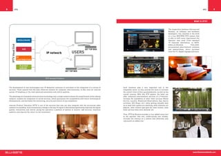 8         IPTV                                                                                                                                                                                                                       IPTV    9



                                                                                                                                                                                                                           What is IPTV?


                                                                                                                                                                                          The cooperation between Interoud and
                                                                                                                                                                                          Blusens, as software and hardware
                                                                                                                                                                                          developers, has resulted in the birth
                                                                                                                                                                                          of a true NEXTGEN IPTV system that
                                                                                                                                                                                          is able to fulfil every requirement the
                                                                                                                                                                                          Operator may need. From standard
                                                                                                                                                                                          TV channels distribution, to HDTV,
                                                                                                                                                                                          Video-on-Demand,             Time-shift,
                                                                                                                                                                                          personalized advertisement schemes
                                                                                                                                                                                          and sponsorships, direct purchase
                                                                                                                                                                                          from the TV, Digital Signage and more.




                                                  IPTV Standard Platform




    The development of new technologies over IP Networks continues to contribute to the integration of a variety of          Such solutions play a very important role in the
    services. These expand from the basic Ethernet network for computer interconnection, to DSL lines for internet           hospitality sector as they provide the tools to increase
    access, IP telephony or the most advanced automation and control systems.                                                the comfort level of their guests/patients, as well as the
                                                                                                                             overall revenue. With this IPTV system, the hotel can
    The advantage of a standard communication technology over a single network allows the simplification of the cabling      offer enhanced entertainment services at a Premium,
    network, enables the integration of varied services, which guarantees the compatibility with future technological        increase the availability of other hotel services (Room
    developments, and facilitates the monitoring, security and control of any installation.                                  Service, Laundry, Restaurant Reservations, Spa, Sports
                                                                                                                             activities, Gift Shops, etc.) while getting valuable data
    Internet Protocol Television (IPTV) is one of the services that now can also integrate with the structured cable         as to what their guests are watching, what channels are
    network of a building. Such revolutionary change in the way TV signal is distributed significantly improves the signal   popular, what content type gets the most income, what
    quality, interactivity and control, giving the operators a plethora of options to monitor, add services, maximize        hotel services have more demand, etc.
    audience and improve the return on the investment.
                                                                                                                             Thus, IPTV by Blusens provides a true added-value tool
                                                                                                                             to the operator that will, unobtrusively and reliably,
                                                                                                                             increase the revenue on a system that otherwise only
                                                                                                                             represents an added cost.




                                                                                                                                                                                                                         www.blusensnetworks.com
 