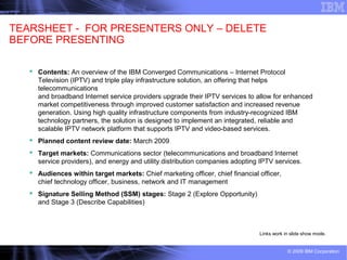 1 © 2009 IBM Corporation
TEARSHEET - FOR PRESENTERS ONLY – DELETE
BEFORE PRESENTING
 Contents: An overview of the IBM Converged Communications – Internet Protocol
Television (IPTV) and triple play infrastructure solution, an offering that helps
telecommunications
and broadband Internet service providers upgrade their IPTV services to allow for enhanced
market competitiveness through improved customer satisfaction and increased revenue
generation. Using high quality infrastructure components from industry-recognized IBM
technology partners, the solution is designed to implement an integrated, reliable and
scalable IPTV network platform that supports IPTV and video-based services.
 Planned content review date: March 2009
 Target markets: Communications sector (telecommunications and broadband Internet
service providers), and energy and utility distribution companies adopting IPTV services.
 Audiences within target markets: Chief marketing officer, chief financial officer,
chief technology officer, business, network and IT management
 Signature Selling Method (SSM) stages: Stage 2 (Explore Opportunity)
and Stage 3 (Describe Capabilities)
Links work in slide show mode.
 