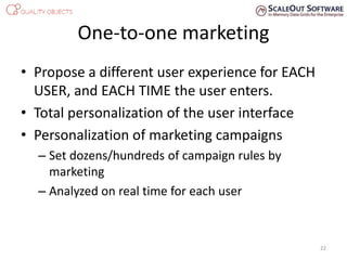 One-to-one marketing
• Propose a different user experience for EACH
USER, and EACH TIME the user enters.
• Total personalization of the user interface
• Personalization of marketing campaigns
– Set dozens/hundreds of campaign rules by
marketing
– Analyzed on real time for each user
22
 