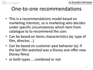 One-to-one recommendations
• This is a recommendations model based on
marketing interests, so is marketing who decides
under specific circumstances which item from
catalogue to to recommend the user.
• Can be based on items characteristics (ej: type of
film, director, ..)
• Can be based on customer past behavior (ej: if
the last film watched was a Disney one offer new
Disney films)
• or both types … combined or not
26
 