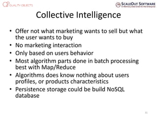 Collective Intelligence
• Offer not what marketing wants to sell but what
the user wants to buy
• No marketing interaction
• Only based on users behavior
• Most algorithm parts done in batch processing
best with Map/Reduce
• Algorithms does know nothing about users
profiles, or products characteristics
• Persistence storage could be build NoSQL
database
31
 
