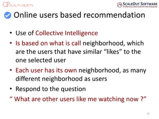 Online users based recommendation
• Use of Collective Intelligence
• Is based on what is call neighborhood, which
are the users that have similar “likes” to the
one selected user
• Each user has its own neighborhood, as many
different neighborhood as users
• Respond to the question
“ What are other users like me watching now ?”
33
 