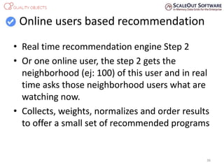 Online users based recommendation
• Real time recommendation engine Step 2
• Or one online user, the step 2 gets the
neighborhood (ej: 100) of this user and in real
time asks those neighborhood users what are
watching now.
• Collects, weights, normalizes and order results
to offer a small set of recommended programs
36
 