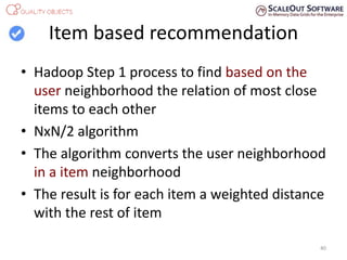 Item based recommendation
• Hadoop Step 1 process to find based on the
user neighborhood the relation of most close
items to each other
• NxN/2 algorithm
• The algorithm converts the user neighborhood
in a item neighborhood
• The result is for each item a weighted distance
with the rest of item
40
 