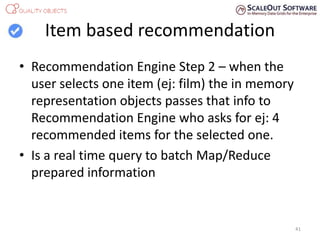 Item based recommendation
• Recommendation Engine Step 2 – when the
user selects one item (ej: film) the in memory
representation objects passes that info to
Recommendation Engine who asks for ej: 4
recommended items for the selected one.
• Is a real time query to batch Map/Reduce
prepared information
41
 
