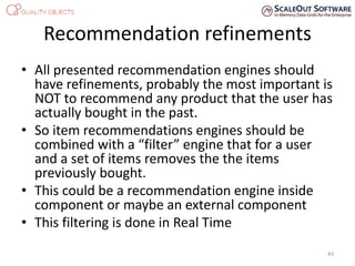 Recommendation refinements
• All presented recommendation engines should
have refinements, probably the most important is
NOT to recommend any product that the user has
actually bought in the past.
• So item recommendations engines should be
combined with a “filter” engine that for a user
and a set of items removes the the items
previously bought.
• This could be a recommendation engine inside
component or maybe an external component
• This filtering is done in Real Time
43
 