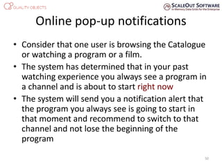 Online pop-up notifications
• Consider that one user is browsing the Catalogue
or watching a program or a film.
• The system has determined that in your past
watching experience you always see a program in
a channel and is about to start right now
• The system will send you a notification alert that
the program you always see is going to start in
that moment and recommend to switch to that
channel and not lose the beginning of the
program
50
 