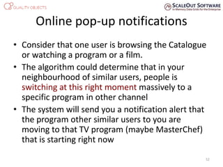 Online pop-up notifications
• Consider that one user is browsing the Catalogue
or watching a program or a film.
• The algorithm could determine that in your
neighbourhood of similar users, people is
switching at this right moment massively to a
specific program in other channel
• The system will send you a notification alert that
the program other similar users to you are
moving to that TV program (maybe MasterChef)
that is starting right now
52
 